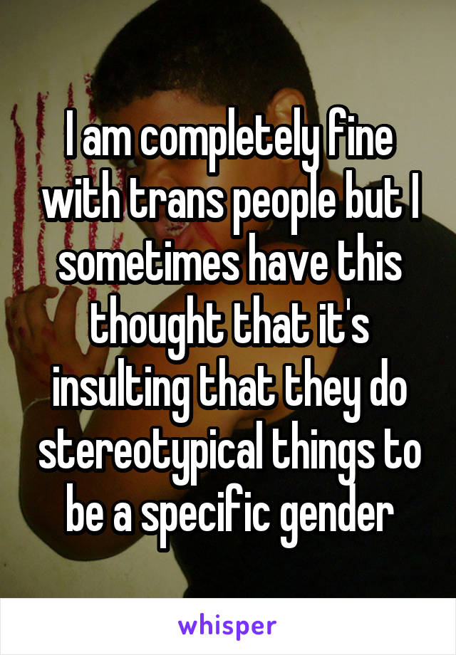 I am completely fine with trans people but I sometimes have this thought that it's insulting that they do stereotypical things to be a specific gender