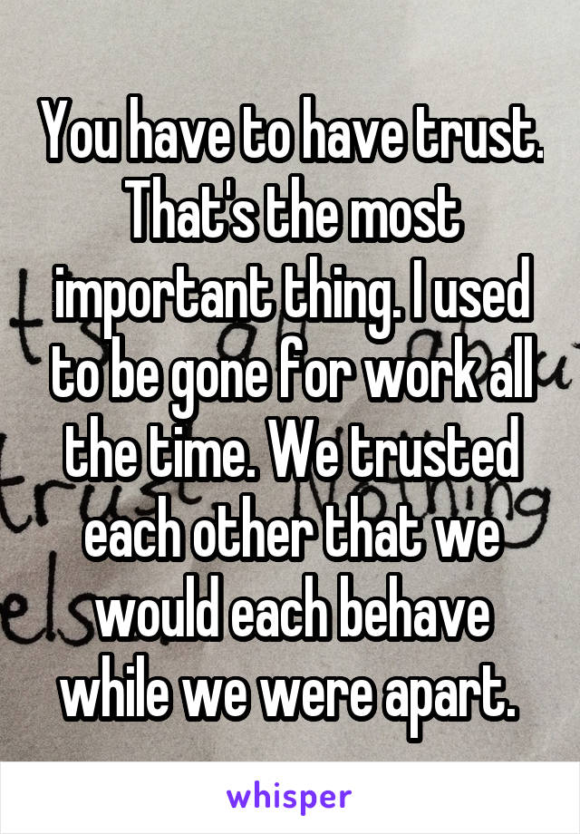 You have to have trust. That's the most important thing. I used to be gone for work all the time. We trusted each other that we would each behave while we were apart. 