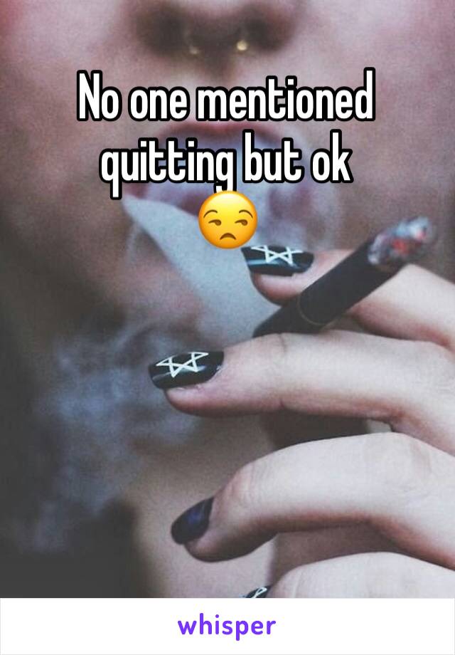 No one mentioned quitting but ok 
😒