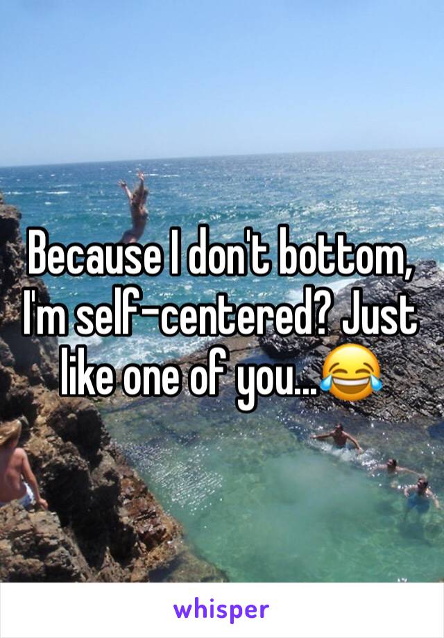 Because I don't bottom, I'm self-centered? Just like one of you...😂