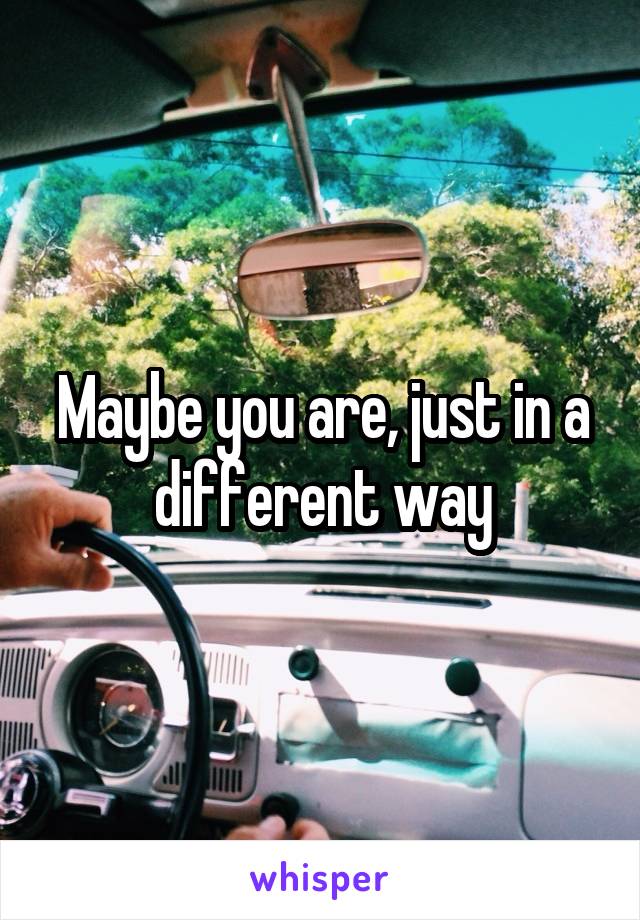 Maybe you are, just in a different way