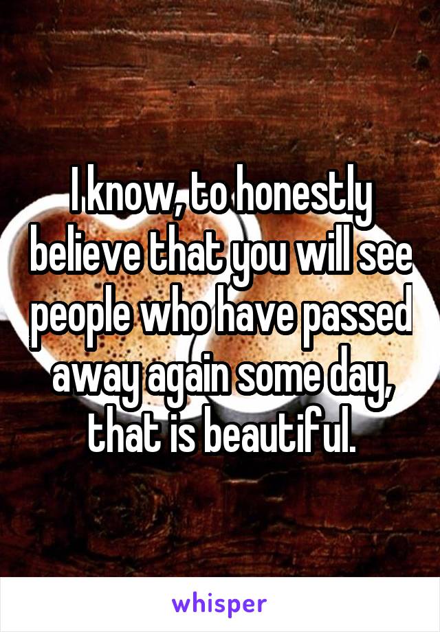 I know, to honestly believe that you will see people who have passed away again some day, that is beautiful.