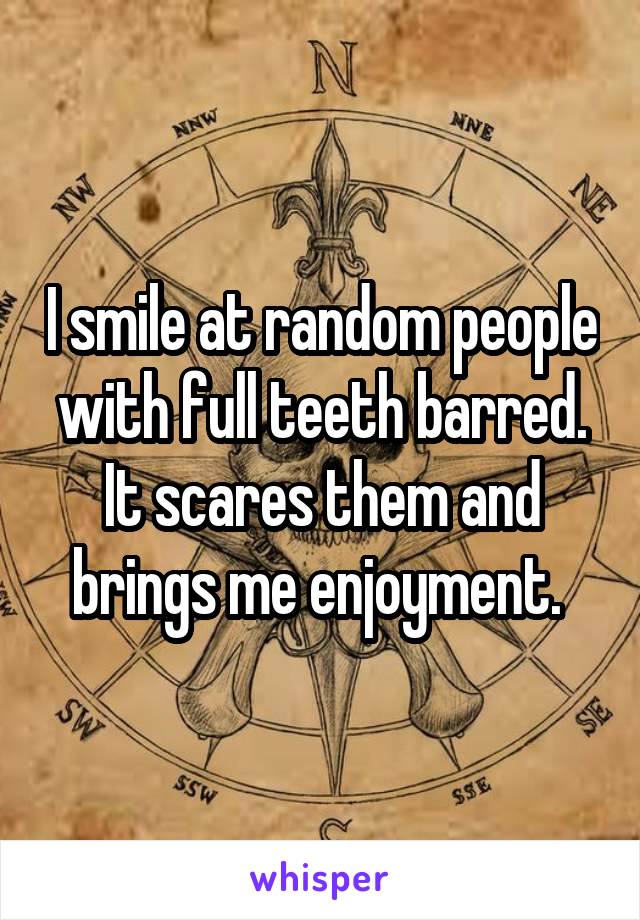 I smile at random people with full teeth barred. It scares them and brings me enjoyment. 