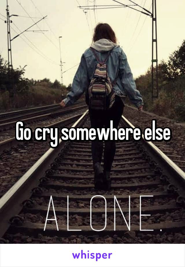 Go cry somewhere else