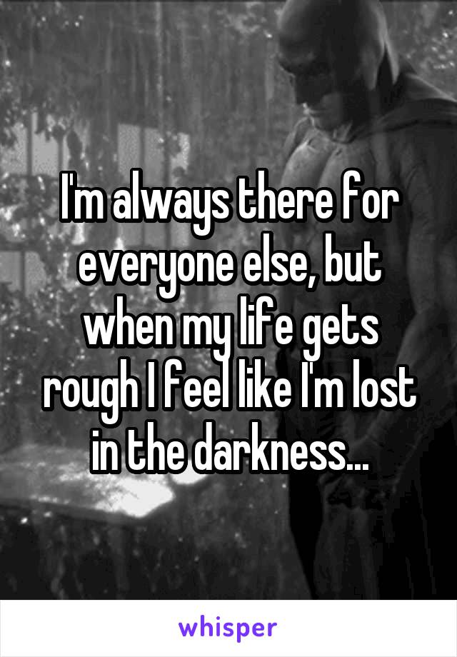 I'm always there for everyone else, but when my life gets rough I feel like I'm lost in the darkness...
