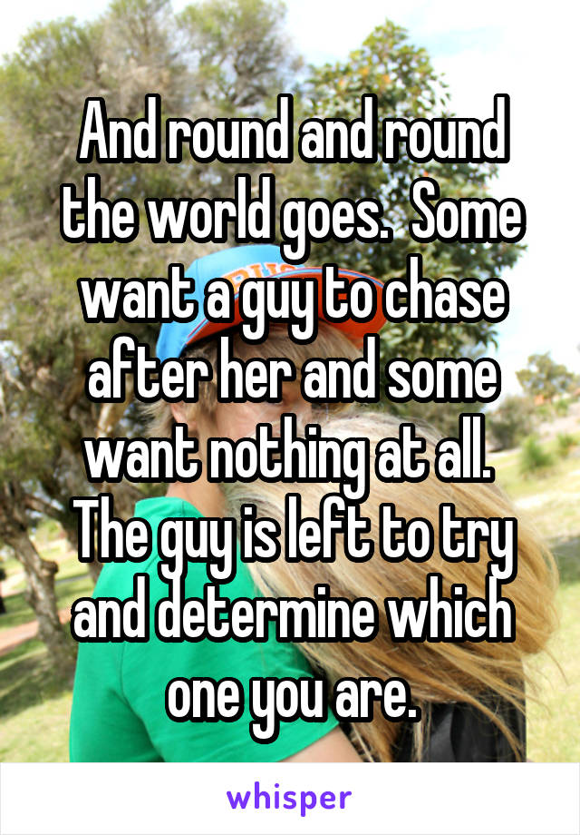 And round and round the world goes.  Some want a guy to chase after her and some want nothing at all.  The guy is left to try and determine which one you are.