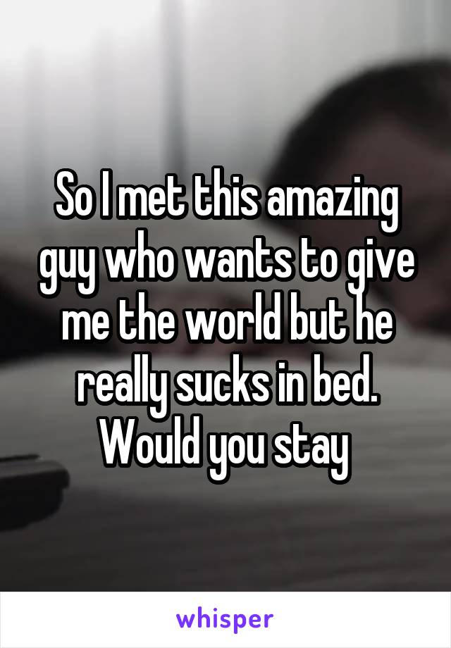 So I met this amazing guy who wants to give me the world but he really sucks in bed. Would you stay 