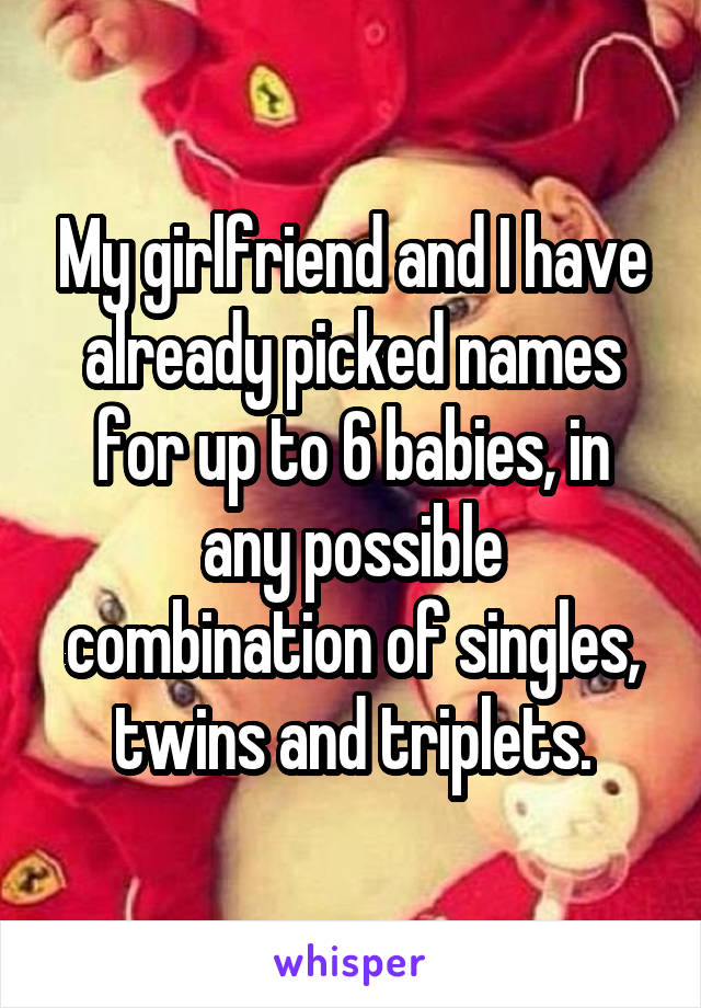 My girlfriend and I have already picked names for up to 6 babies, in any possible combination of singles, twins and triplets.