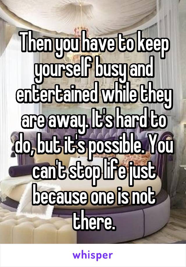 Then you have to keep yourself busy and entertained while they are away. It's hard to do, but it's possible. You can't stop life just because one is not there.