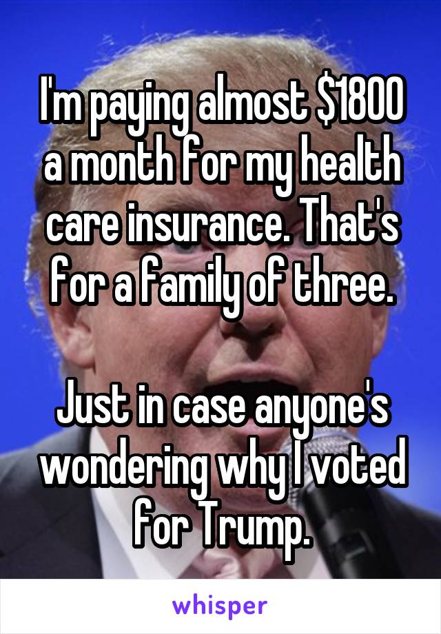 I'm paying almost $1800 a month for my health care insurance. That's for a family of three.

Just in case anyone's wondering why I voted for Trump.