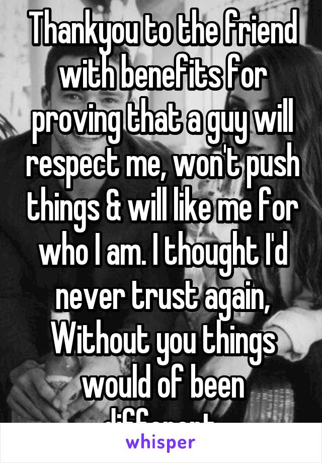 Thankyou to the friend with benefits for proving that a guy will respect me, won't push things & will like me for who I am. I thought I'd never trust again, Without you things would of been different 
