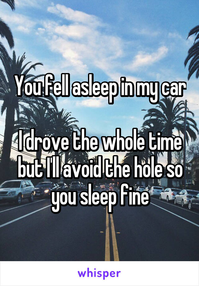 You fell asleep in my car 
I drove the whole time but I'll avoid the hole so you sleep fine
