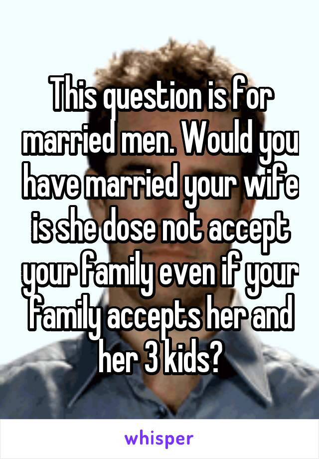 This question is for married men. Would you have married your wife is she dose not accept your family even if your family accepts her and her 3 kids?