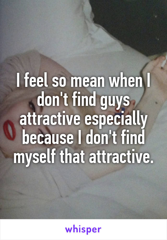 I feel so mean when I don't find guys attractive especially because I don't find myself that attractive.