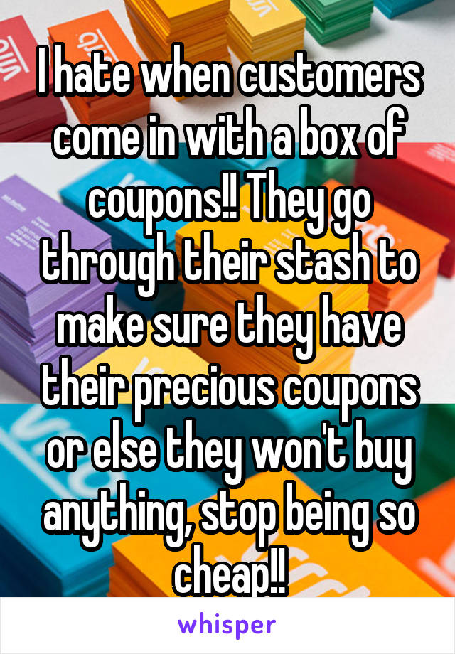 I hate when customers come in with a box of coupons!! They go through their stash to make sure they have their precious coupons or else they won't buy anything, stop being so cheap!!
