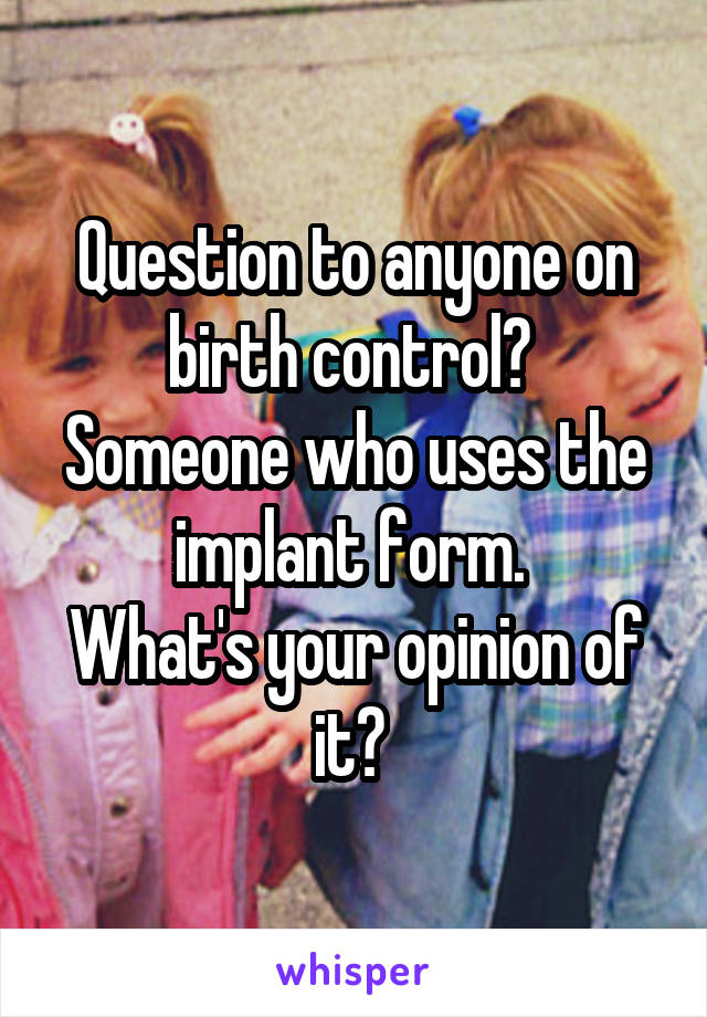 Question to anyone on birth control? 
Someone who uses the implant form. 
What's your opinion of it? 