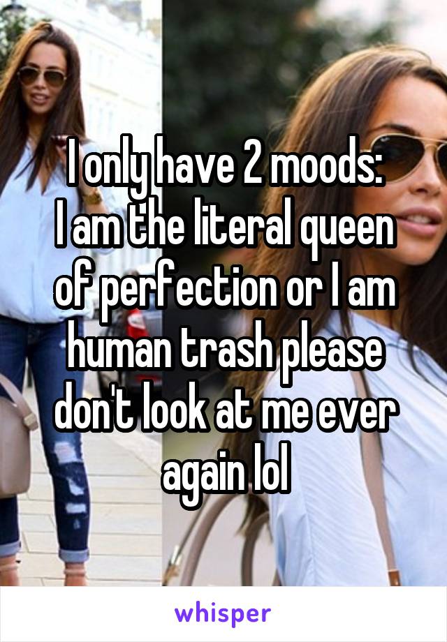 I only have 2 moods:
I am the literal queen of perfection or I am human trash please don't look at me ever again lol