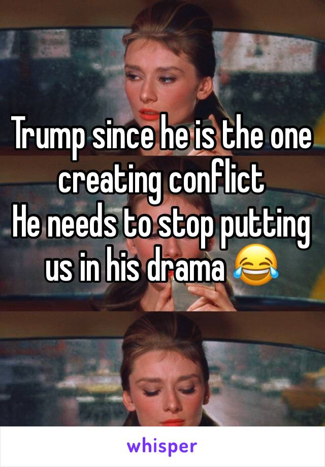 Trump since he is the one creating conflict 
He needs to stop putting us in his drama 😂