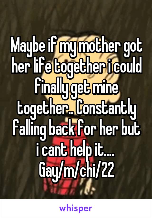 Maybe if my mother got her life together i could finally get mine together.. Constantly falling back for her but i cant help it.... 
Gay/m/chi/22