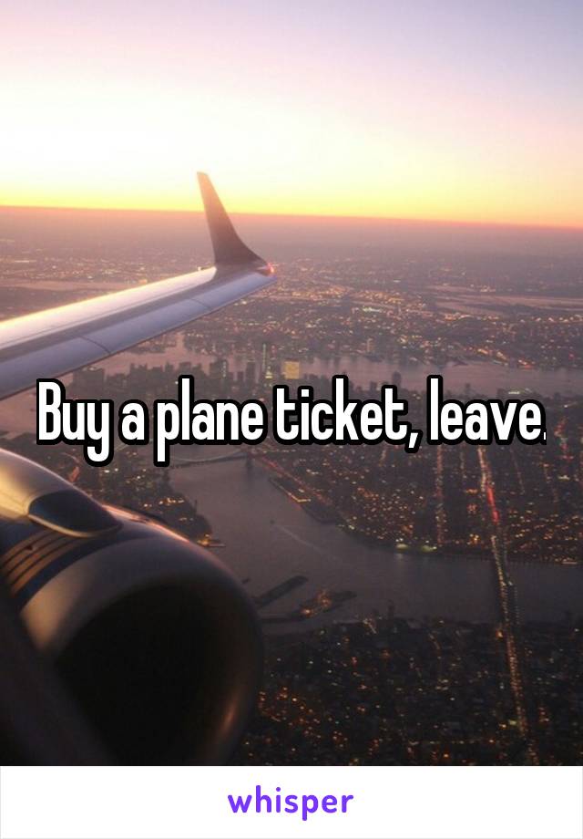 Buy a plane ticket, leave.