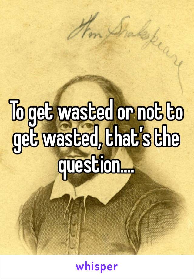 To get wasted or not to get wasted, that’s the question....