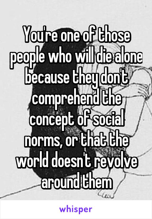 You're one of those people who will die alone because they don't comprehend the concept of social norms, or that the world doesn't revolve around them