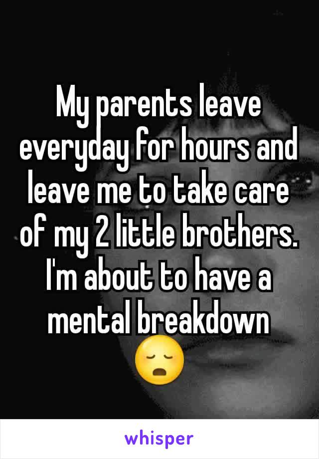 My parents leave everyday for hours and leave me to take care of my 2 little brothers. I'm about to have a mental breakdown 😳