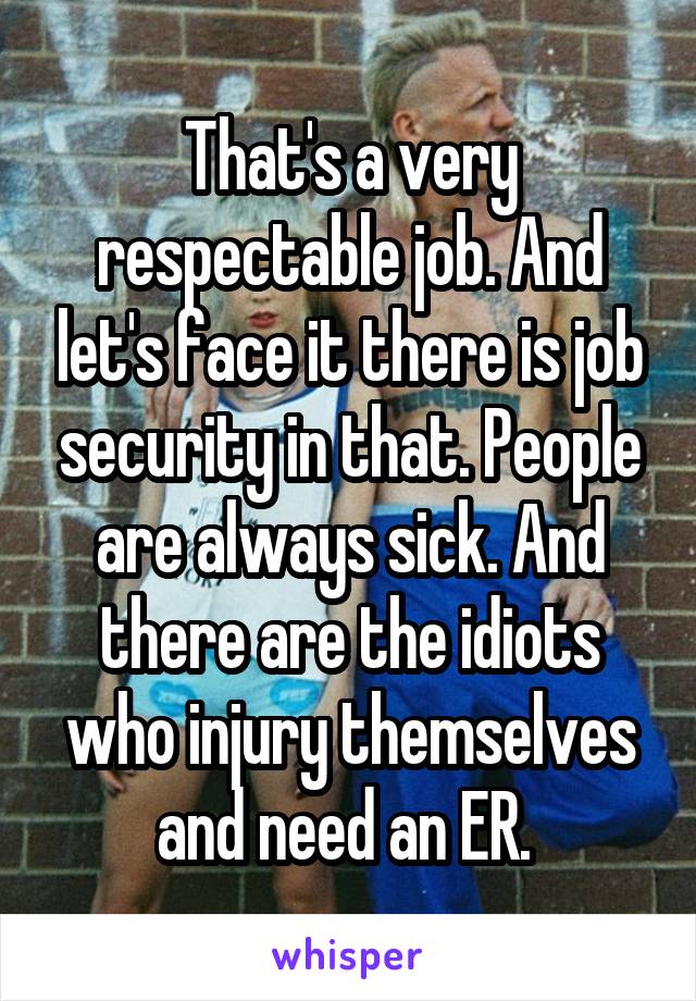 That's a very respectable job. And let's face it there is job security in that. People are always sick. And there are the idiots who injury themselves and need an ER. 