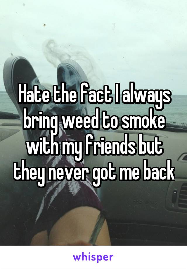 Hate the fact I always bring weed to smoke with my friends but they never got me back