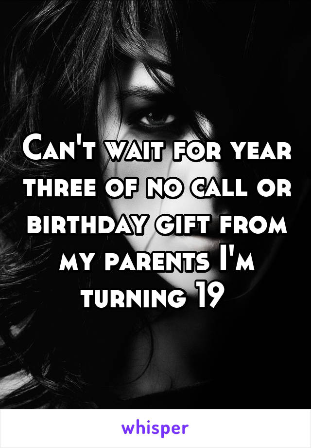 Can't wait for year three of no call or birthday gift from my parents I'm turning 19 