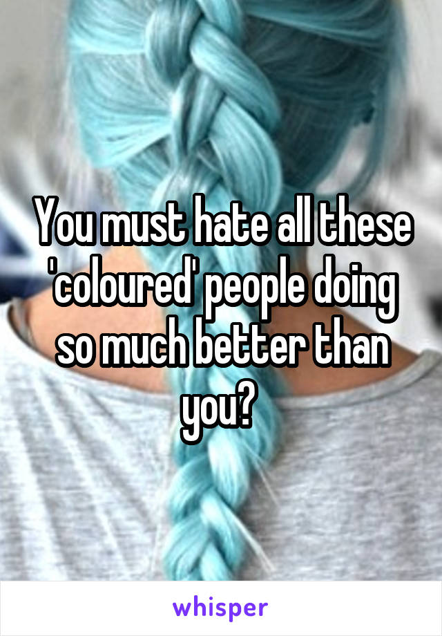 You must hate all these 'coloured' people doing so much better than you? 