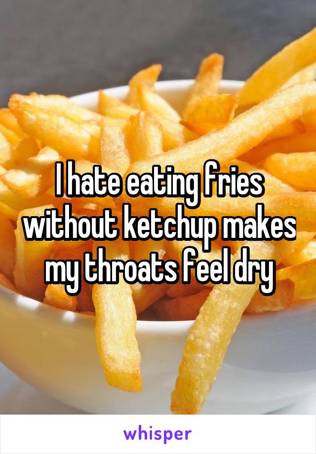 I hate eating fries without ketchup makes my throats feel dry