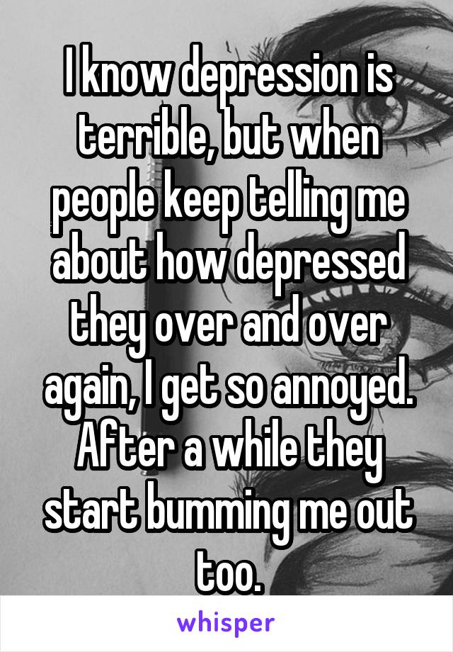 I know depression is terrible, but when people keep telling me about how depressed they over and over again, I get so annoyed. After a while they start bumming me out too.