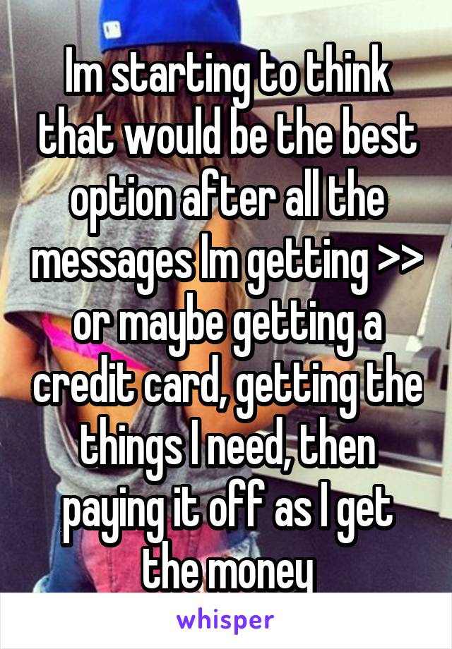 Im starting to think that would be the best option after all the messages Im getting >> or maybe getting a credit card, getting the things I need, then paying it off as I get the money