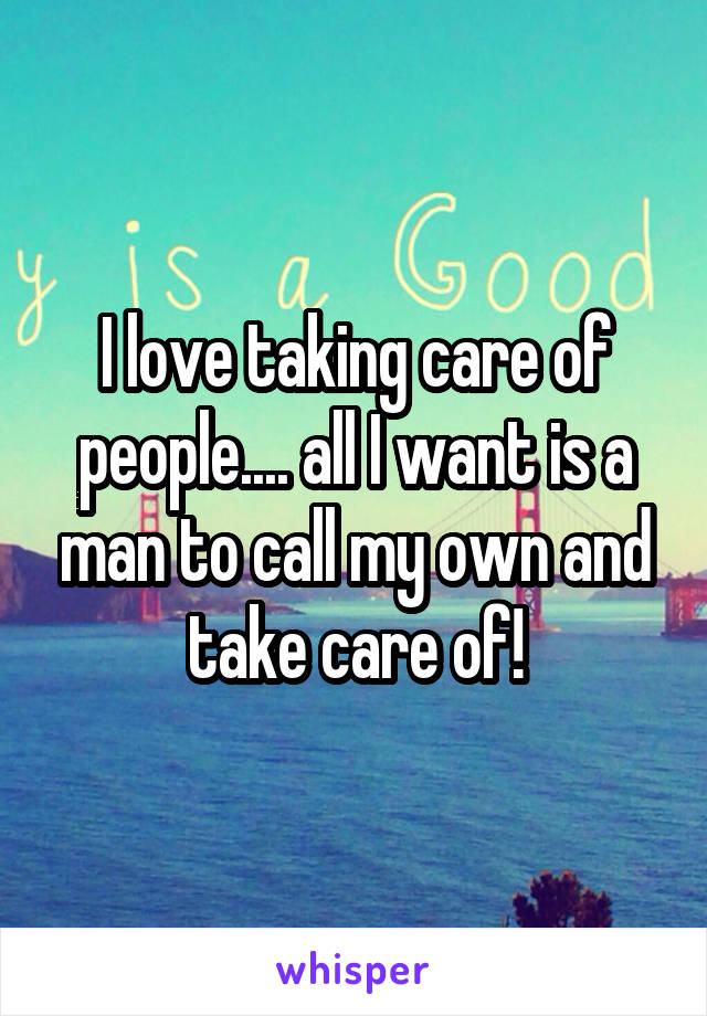 I love taking care of people.... all I want is a man to call my own and take care of!