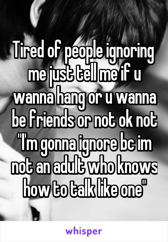 Tired of people ignoring  me just tell me if u wanna hang or u wanna be friends or not ok not "I'm gonna ignore bc im not an adult who knows how to talk like one"