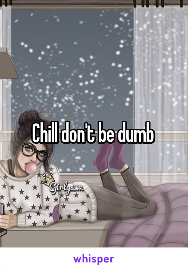 Chill don't be dumb 
