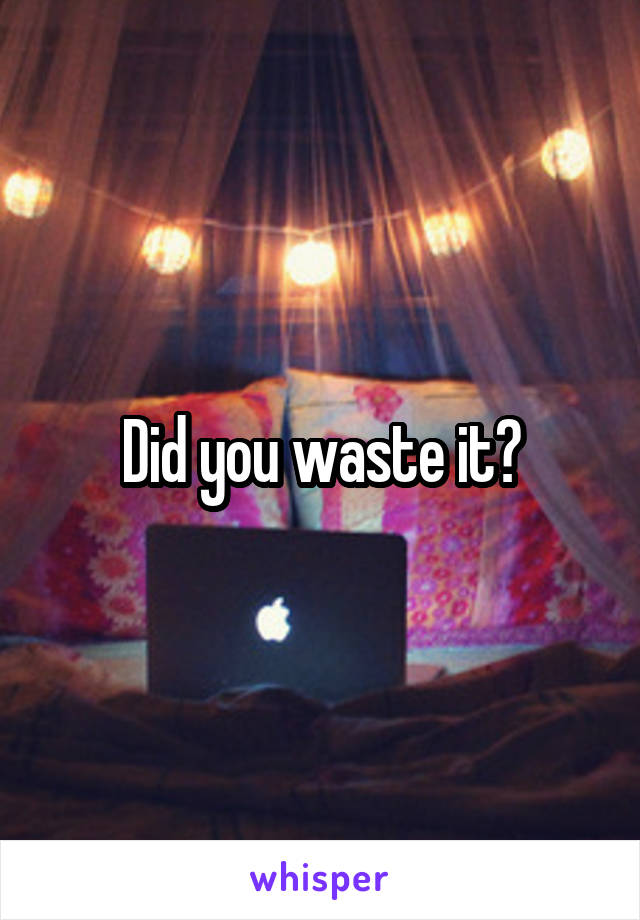 Did you waste it?