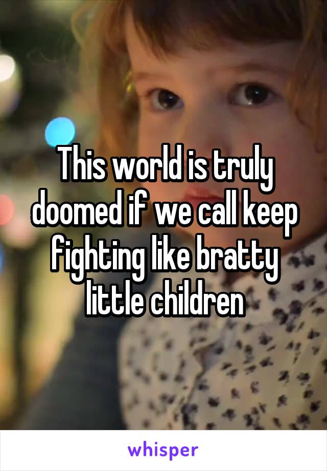 This world is truly doomed if we call keep fighting like bratty little children
