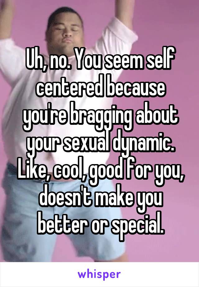 Uh, no. You seem self centered because you're bragging about your sexual dynamic. Like, cool, good for you, doesn't make you better or special.