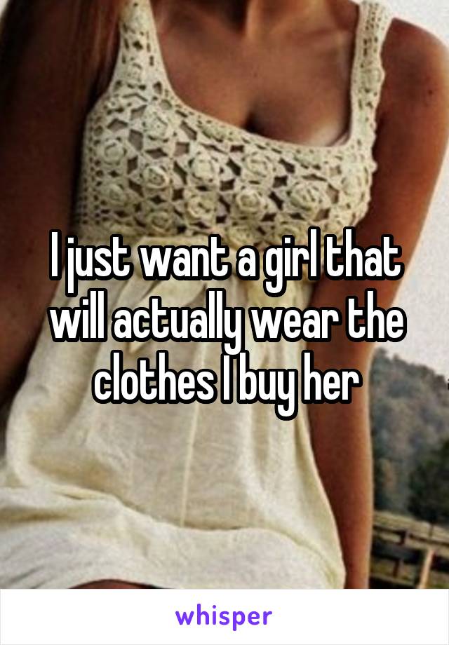 I just want a girl that will actually wear the clothes I buy her