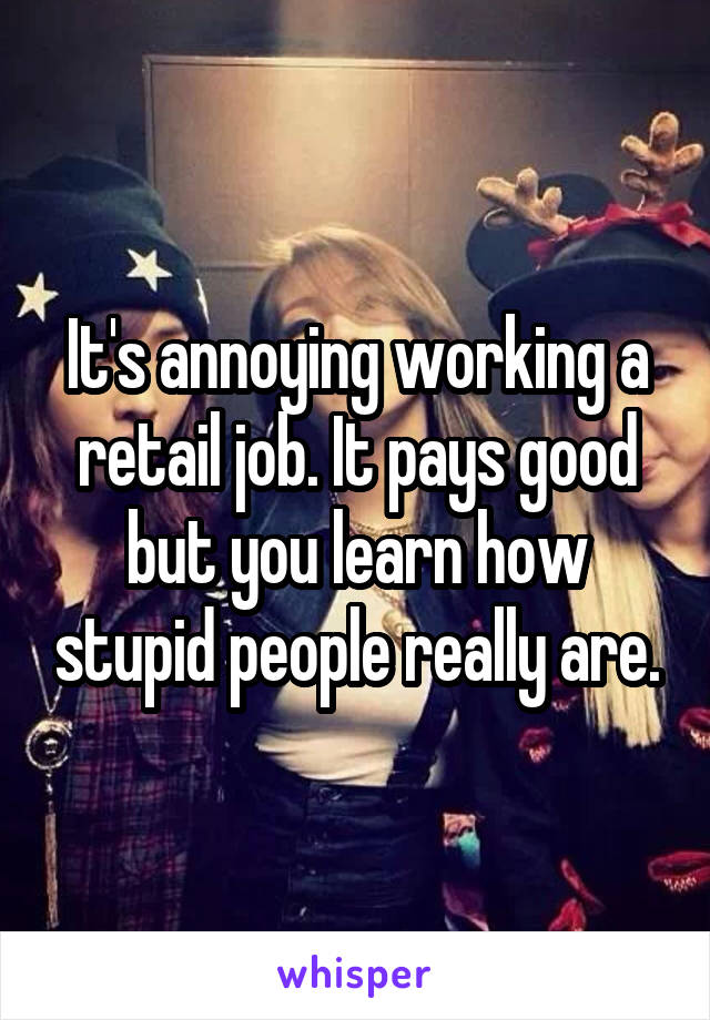 It's annoying working a retail job. It pays good but you learn how stupid people really are.