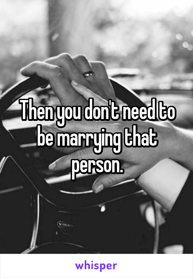 Then you don't need to be marrying that person.