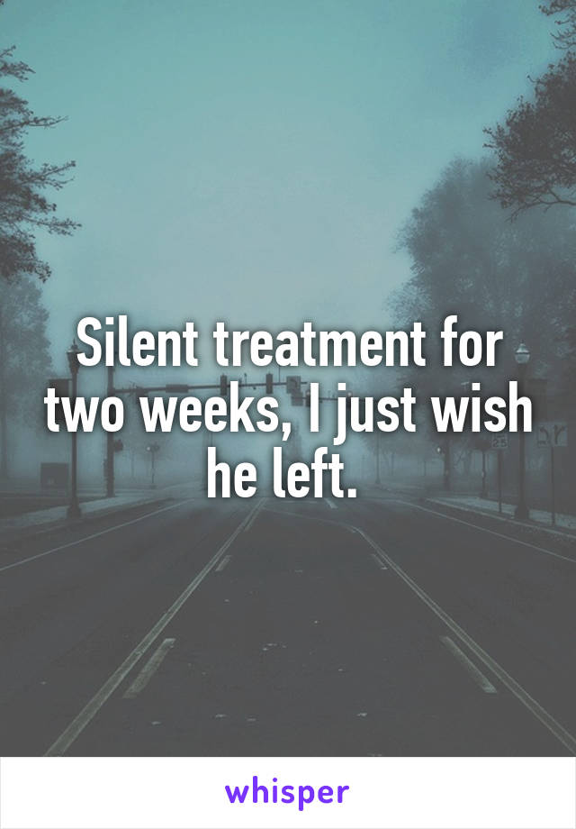 Silent treatment for two weeks, I just wish he left. 