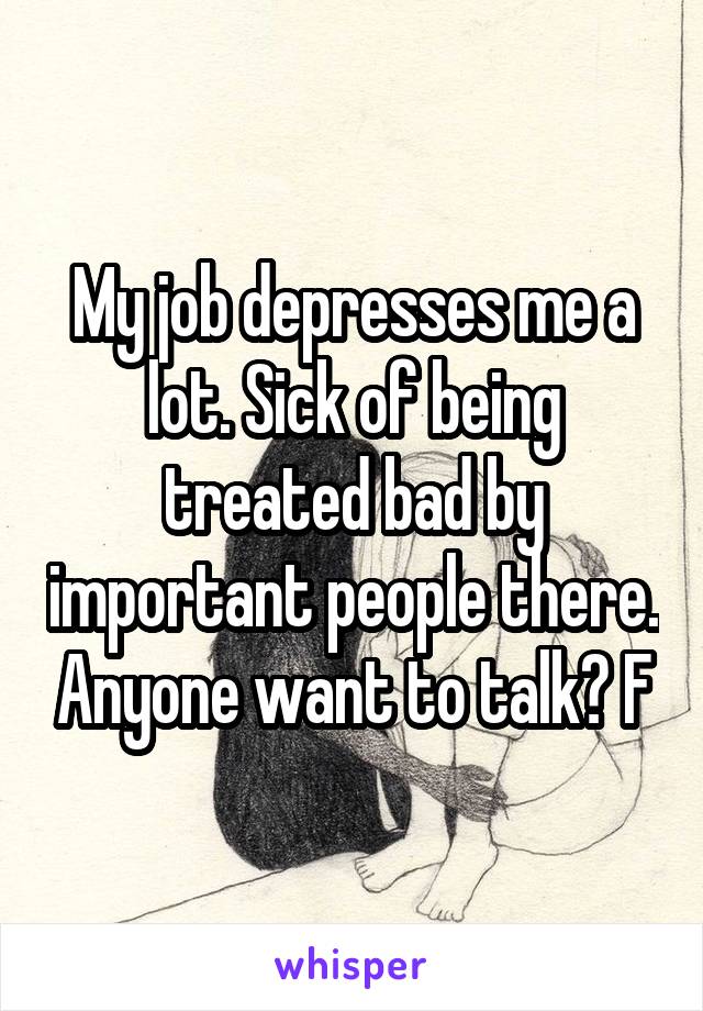 My job depresses me a lot. Sick of being treated bad by important people there. Anyone want to talk? F