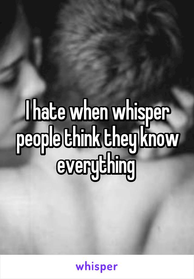 I hate when whisper people think they know everything 