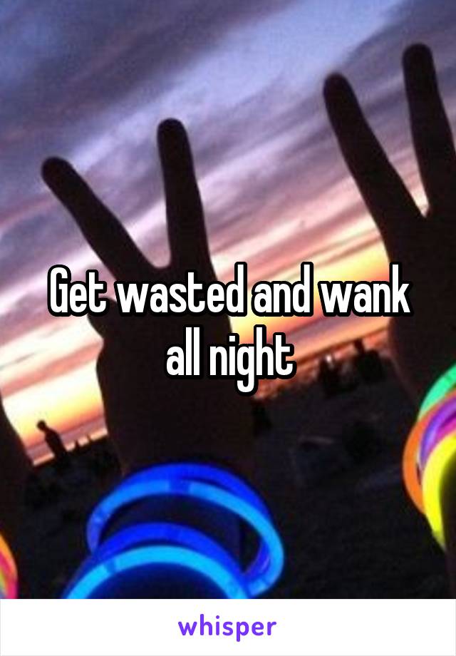 Get wasted and wank all night
