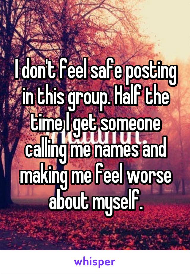 I don't feel safe posting in this group. Half the time I get someone calling me names and making me feel worse about myself.