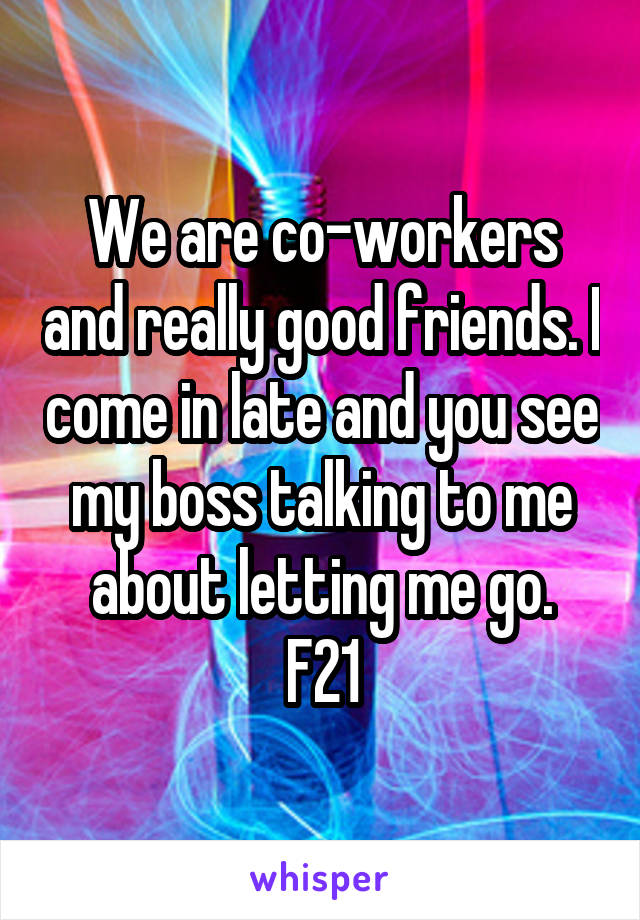 We are co-workers and really good friends. I come in late and you see my boss talking to me about letting me go.
F21