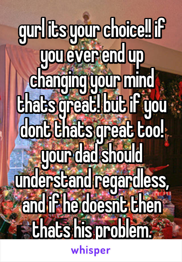 gurl its your choice!! if you ever end up changing your mind thats great! but if you dont thats great too! your dad should understand regardless, and if he doesnt then thats his problem.